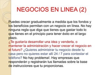 NEGOCIOS EN LINEA (2)
Puedes crecer gradualmente a medida que los fondos y
los beneficios permitan con un negocio en línea. No hay
ninguna regla que diga que tienes que gastar todo lo
que tienes en el principio para tener éxito en el largo
plazo.
¿Te gustaría desarrollar una idea y venderla, o
mantener la administración y hacer crecer el negocio en
el futuro? ¿Quieres administrar tu negocio desde tu
casa pero no quieres estar allí 24 / 7 para contestar el
teléfono? No hay problema!. Hay empresas que
responderán y registrarán tus llamadas sobre la base
de instrucciones que tu proporcionas.
 