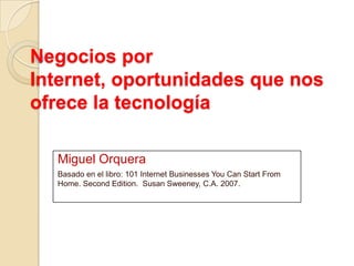 Negocios por
Internet, oportunidades que nos
ofrece la tecnología
Miguel Orquera
Basado en el libro: 101 Internet Businesses You Can Start From
Home. Second Edition. Susan Sweeney, C.A. 2007.
 