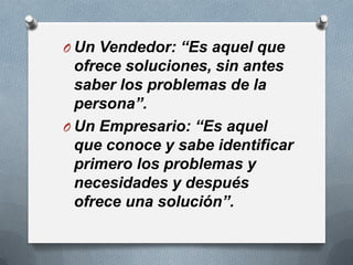 O Un Vendedor: “Es aquel que
  ofrece soluciones, sin antes
  saber los problemas de la
  persona”.
O Un Empresario: “Es aquel
  que conoce y sabe identificar
  primero los problemas y
  necesidades y después
  ofrece una solución”.
 
