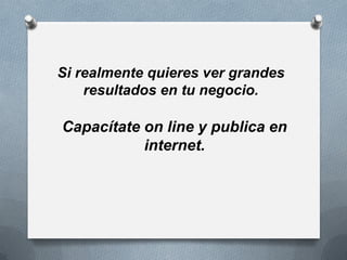Si realmente quieres ver grandes
    resultados en tu negocio.

Capacítate on line y publica en
           internet.
 