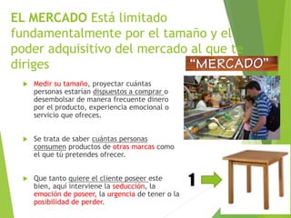 EL MERCADO Está limitado 
fundamentalmente por el tamaño y el 
poder adquisitivo del mercado al que te 
diriges 
 Medir su tamaño, proyectar cuántas 
personas estarían dispuestos a comprar o 
desembolsar de manera frecuente dinero 
por el producto, experiencia emocional o 
servicio que ofreces. 
 Se trata de saber cuántas personas 
consumen productos de otras marcas como 
el que tú pretendes ofrecer. 
 Que tanto quiere el cliente poseer este 
bien, aquí interviene la seducción, la 
emoción de poseer, la urgencia de tener o la 
posibilidad de perder. 
1 
 