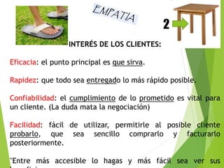INTERÉS DE LOS CLIENTES: 
Eficacia: el punto principal es que sirva. 
2 
Rapidez: que todo sea entregado lo más rápido posible. 
Confiabilidad: el cumplimiento de lo prometido es vital para 
un cliente. (La duda mata la negociación) 
Facilidad: fácil de utilizar, permitirle al posible cliente 
probarlo, que sea sencillo comprarlo y facturarlo 
posteriormente. 
"Entre más accesible lo hagas y más fácil sea ver sus 
beneficios: 
 