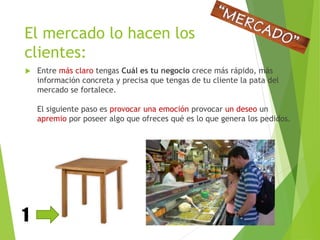 El mercado lo hacen los 
clientes: 
 Entre más claro tengas Cuál es tu negocio crece más rápido, más 
información concreta y precisa que tengas de tu cliente la pata del 
mercado se fortalece. 
El siguiente paso es provocar una emoción provocar un deseo un 
apremio por poseer algo que ofreces qué es lo que genera los pedidos. 
1 
 