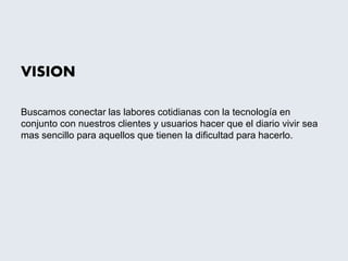 VISION
Buscamos conectar las labores cotidianas con la tecnología en
conjunto con nuestros clientes y usuarios hacer que el diario vivir sea
mas sencillo para aquellos que tienen la dificultad para hacerlo.
 