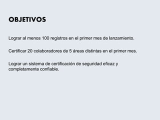 OBJETIVOS
Lograr al menos 100 registros en el primer mes de lanzamiento.
Certificar 20 colaboradores de 5 áreas distintas en el primer mes.
Lograr un sistema de certificación de seguridad eficaz y
completamente confiable.
 