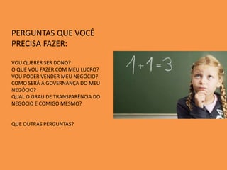 PERGUNTAS QUE VOCÊ
PRECISA FAZER:
VOU QUERER SER DONO?
O QUE VOU FAZER COM MEU LUCRO?
VOU PODER VENDER MEU NEGÓCIO?
COMO SERÁ A GOVERNANÇA DO MEU
NEGÓCIO?
QUAL O GRAU DE TRANSPARÊNCIA DO
NEGÓCIO E COMIGO MESMO?
QUE OUTRAS PERGUNTAS?
 