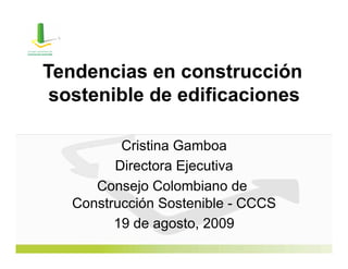 Tendencias en construcción
 sostenible de edificaciones

          Cristina Gamboa
         Directora Ejecutiva
      Consejo Colombiano de
   Construcción Sostenible - CCCS
         19 de agosto, 2009
 