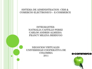 SISTEMA DE ADMINISTRACION- CRM &  COMERCIO ELECTRONICO – E-COMMERCE INTEGRANTES: NATHALIA CASTILLO PEREZ CARLOS ANDRES ALMEIDA  FRANCY MILENA BERDUGO NEGOCIOS VIRTUALES  UNIVERSIDAD COOPERATIVA DE COLOMBIA 2011 