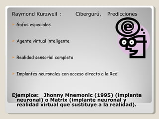 Raymond Kurzweil : Cibergurú, Predicciones    Gafas especiales   Agente virtual inteligente   Realidad sensorial completa   Implantes neuronales con acceso directo a la Red     Ejemplos: Jhonny Mnemonic (1995) (implante neuronal) o Matrix (implante neuronal y realidad virtual que sustituye a la realidad).  