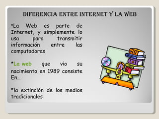 DIFERENCIA ENTRE INTERNET Y LA WEB    * La Web es parte de Internet, y simplemente lo usa para transmitir información entre las computadoras * La  web  que vio su nacimiento en 1989 consiste En…  *la extinción de los medios tradicionales 