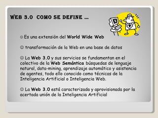 Web 3.0  como se define …    Es una extensiòn del  World Wide Web      transformación de la Web en una base de datos    La  Web 3.0  y sus servicios se fundamentan en el colectivo de la  Web Semántica  búsquedas de lenguaje natural, data-mining, aprendizaje automático y asistencia de agentes, todo ello conocido como técnicas de la Inteligencia Artificial o Inteligencia Web.     La  Web 3.0  está caracterizada y aprovisionada por la acertada unión de la Inteligencia Artificial 