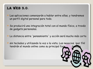 La Web 3.0 .  Las aplicaciones comenzarán a hablar entre ellas, y tendremos un perfil digital personal para todo.  Se producirá una integración total con el mundo físico, a través de gadgets personales. La distancia entre 'pensamiento' y acción será mucho más corta sin teclados y utilizando la voz o la vista. Los negocios  ¡por fín! tendrán el mundo online como su principal forma de trabajo 