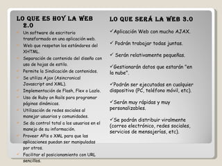 Lo que es hoy la Web 2.0  Un software de escritorio transformado en una aplicación web.  Web que respetan los estándares del XHTML.  Separación de contenido del diseño con uso de hojas de estilo.  Permite la Sindicación de contenidos.  Se utiliza Ajax (Asincronical Javascript and XML).  Implementación de Flash, Flex o Lazlo.  Uso de Ruby on Rails para programar páginas dinámicas.  Utilización de redes sociales al manejar usuarios y comunidades.  Se da control total a los usuarios en el manejo de su información.  Proveer APis o XML para que las aplicaciones puedan ser manipuladas por otros.  Facilitar el posicionamiento con URL sencillos.  Lo que será la Web 3.0   Aplicación Web con mucho AJAX.  Podrán trabajar todas juntas.  Serán relativamente pequeñas.  Gestionarán datos que estarán "en la nube".  Podrán ser ejecutadas en cualquier dispositivo (PC, teléfono móvil, etc).  Serán muy rápidas y muy personalizables.  Se podrán distribuir viralmente (correo electrónico, redes sociales, servicios de mensajerías, etc).  