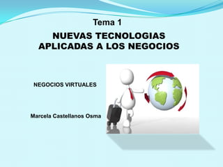 Tema 1
    NUEVAS TECNOLOGIAS
  APLICADAS A LOS NEGOCIOS



 NEGOCIOS VIRTUALES




Marcela Castellanos Osma
 