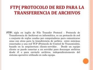 FTP( PROTOCOLO DE RED PARA LA TRANSFERENCIA DE ARCHIVOS FTP ( sigla en inglés de File Transfer Protocol - Protocolo de Transferencia de Archivos) en informática, es un protocolo de red o conjunto de reglas usadas por computadoras para comunicarse unas con otras para la transferencia de archivo  entre sistemas conectados a una red TCP (Protocolo de Control de Transmisión), basado en la arquitectura cliente-servidor.  Desde un equipo cliente se puede conectar a un servidor para descargar archivos desde él o para enviarle archivos, independientemente del sistema operativo utilizado en cada equipo. 