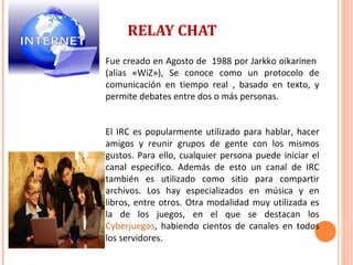RELAY CHAT Fue creado en Agosto de  1988 por Jarkko oikarinen  (alias «WiZ»), Se conoce como un protocolo de comunicación en tiempo real , basado en texto, y permite debates entre dos o más personas.  El IRC es popularmente utilizado para hablar, hacer amigos y reunir grupos de gente con los mismos gustos. Para ello, cualquier persona puede iniciar el canal especifico. Además de esto un canal de IRC también es utilizado como sitio para compartir archivos. Los hay especializados en música y en libros, entre otros. Otra modalidad muy utilizada es la de los juegos, en el que se destacan los  Cyberjuegos , habiendo cientos de canales en todos los servidores. 