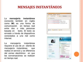MENSAJES INSTANTÁNEOS  La  mensajería instantánea  (conocida también en inglés como  IM ) es una forma de comunicación  en tiempo real entre dos o más personas basada en  texto. El texto es enviado a través de dispositivos conectados a una red como internet.  La mensajería instantánea requiere el uso de un  cliente de mensajería instantánea  que realiza el servicio y se diferencia del correo electrónico  en que las conversaciones se realizan en tiempo real. 