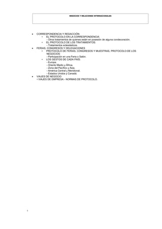 3
NEGOCIOS Y RELACIONES INTERNACIONALES
 CORRESPONDENCIA Y REDACCIÓN
• EL PROTOCOLO EN LA CORRESPONDENCIA:
- Otros tratamientos de quienes están en posesión de alguna condecoración.
• EL PROTOCOLO DE LOS TRATAMIENTOS:
- Tratamientos eclesiásticos.
 FERIAS, CONGRESOS Y DELEGACIONES
• PROTOCOLO DE FERIAS, CONGRESOS Y MUESTRAS, PROTOCOLO DE LOS
NEGOCIOS:
- Participación en una Feria o Salón.
• LOS GESTOS DE CADA PAÍS:
- Europa.
- Oriento Medio y África.
- Zona del Pacífico y Asia.
- América Central y Meridional.
- Estados Unidos y Canadá.
 VIAJES DE NEGOCIO
• VIAJES DE EMPRESA - NORMAS DE PROTOCOLO.
 