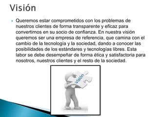  Queremos estar comprometidos con los problemas de 
nuestros clientes de forma transparente y eficaz para 
convertirnos en su socio de confianza. En nuestra visión 
queremos ser una empresa de referencia, que camina con el 
cambio de la tecnología y la sociedad, dando a conocer las 
posibilidades de los estándares y tecnologías libres. Esta 
labor se debe desempeñar de forma ética y satisfactoria para 
nosotros, nuestros clientes y el resto de la sociedad. 
 