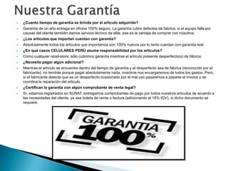  ¿Cuanto tiempo de garantía se brinda por el artículo adquirido? 
 Garantía de un año entrega en oficina 100% seguro. La garantía cubre defectos de fabrica, si el equipo falla por 
causas del cliente también damos servicio técnico de elite, esa es la ventaja de comprar con nosotros. 
 ¿Los artículos que importan cuentan con garantía? 
 Absolutamente todos los artículos que importamos son 100% nuevos por lo tanto cuentan con garantía real. 
 ¿En qué casos CELULARES PERÚ asume responsabilidad por los artículos? 
 Como cualquier retail-store, sólo cubrimos garantía mientras el artículo presente desperfecto(s) de fábrica. 
 ¿Necesito pagar algún adicional? 
 Mientras el artículo se encuentre dentro del tiempo de garantía y el desperfecto sea de fábrica (reconocido por el 
fabricante), no tendrás porque pagar absolutamente nada, nosotros nos encargaremos de todos los gastos. Pero, 
si el fabricante detecta que es un desperfecto ocasionado por el mal uso pasaremos a pasarte el invoice y se 
coordina la reparación del articulo. 
 ¿Certifican la garantía con algún comprobante de venta legal? 
 Sí, estamos registrados en SUNAT, entregamos comprobantes de pago por todos nuestros artículos de acuerdo a 
las necesidades del cliente, ya sea boleta de venta o factura (adicionando el 18% IGV), si dicho documento se 
requiere. 
 