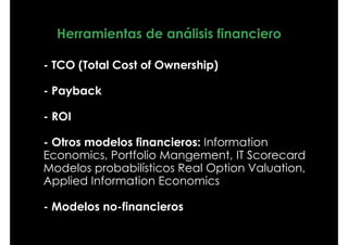 Herramientas de análisis financiero

- TCO (Total Cost of Ownership)

- Payback

- ROI

- Otros modelos financieros: Information
Economics, Portfolio Mangement, IT Scorecard
Modelos probabilísticos Real Option Valuation,
Applied Information Economics

- Modelos no-financieros
 