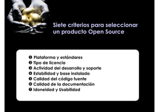Siete criterios para seleccionar
         un producto Open Source



Plataforma y estándares
Tipo de licencia
Actividad del desarrollo y soporte
Estabilidad y base instalada
Calidad del código fuente
Calidad de la documentación
Idoneidad y Usabilidad
 