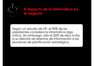 El impacto de la informática en
        el negocio



Según un estudio de HP, el 90% de los
presidentes considera la informática algo
crítico. Sin embargo, sólo el 32% de ellos invita
a su director de sistemas de información a las
reuniones de planificación estratégica.
 