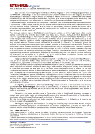 ESTR@TEGIA Magazine
Año 2- Edición Nº42 - Sección Administración

       Esta sensible ecuación de la prosperidad vinculada al Negocio se encuentra bajo el gobierno de la
ESTRATEGIA. La Estrategia es por esencia el concepto fundamental de dirección del Negocio. El término
de Estrategia no debe estar dirigido a nada que no sea de interés del Negocio. Lamentablemente éste es
un termino que se ha corrompido demasiado, al punto que de él cualquiera puede hacer hoy una
interpretación diferente y por ello mismo es uno de los conceptos mas difíciles de aprehender.
El termino Estrategia proviene del vocablo griego “Strategos” que etimológicamente significa General o
Comandante. El léxico militar, que con justicia debe atribuirse paternidad sobre el léxico empresarial que
utilizamos ahora, dice de Estrategia: “Arte de dirigir las operaciones militares. Arte de distribuir y hacer
actuar los medios militares para alcanzar los medios políticos. Dialéctica de voluntades, empleando la
fuerza, para dirimir los conflictos”.
Pues bien, yo creo que aquí se dice todo con precisión y con justicia: en primer lugar es un arte y no una
ciencia y como tal una Virtud o Disposición para hacer algo. Astucia, maña, habilidad, destreza. En
segundo lugar la Estrategia se define con un arte de Dirección, no exclusivamente de Planificación como
suele interpretarse habitualmente (hay enorme distancia entre el concepto de planificación y el de
dirección). En tercer lugar nos remite a operaciones militares, que por esencia tienen características
muy propias: sentido confrontacional, orientación al combate y a vencer a un enemigo, grados de
máxima intensidad para quienes participan en ellas, enfoque al cumplimiento de la misión, sentido de
orientación común entre los individuos, percepción de corto y no de largo plazo, etc. En cuarto lugar nos
aclara que la estrategia es un medio para conseguir fines de política, en este sentido no es el comienzo y
el fín en sí misma, se subordina a intereses mayores. En quinto lugar (y tal vez lo mas importante) da a
entender claramente que involucra una dialéctica de voluntades y en ello incorpora de hecho al Individuo
(al Strategos), no se cosifica en sí misma. Y en sexto y último lugar precisa con claridad que está
orientada al empleo de la fuerza para dirimir conflictos.
       Todo lo anterior, trasladado al mundo empresarial, se ajusta única y exclusivamente al Negocio.
Solo en él se resumen todas estas peculiaridades: Conflicto (por las situaciones del mercado),
competitividad, oponente, confrontación, intensidad, dialéctica de voluntades, etc.
Y entre las funciones del Negocio principalmente la función de Ventas, aquella que define incluso lo que
habrá de producirse. Por ello afirmo que la Estrategia en su sentido mas puro es única y exclusivamente
la Estrategia de Ventas. De ella, por ella y para ella debe establecerse todo lo demás. Ya no más
Estrategias Financieras porque el termino excede en alcance la necesidad que plantea el objeto, ya no
más Estrategias de Recursos Humanos porque ellos “forman parte de, no son objetos de”, ya no más
Estrategias de Marketing porque el Marketing está definido por la necesidad que plantean los objetivos y
los programas de Ventas, éstas últimas condicionan el Marketing porque él no es mas que un conjunto de
técnicas desarrolladas para apoyarlas, ya no más Planeación Estratégica porque la Estrategia no se inicia
ni concluye en el Plan, ya no mas Administración Estratégica porque la Estrategia es una forma de
administrar en sí misma.
        Si algo hay que simplificar, entonces la Estrategia no es nada mas (y por supuesto nada menos)
que la función del Strategos, el General, el Comandante, el Directivo. Aquel que enfocado en el
Negocio debe dirigir sus funciones, en una dialéctica de voluntades con sus oponentes, para dirimir el
conflicto en su favor.
       Si nuestra conclusión establece que la Estrategia es sólo la función del Strategos entonces el
énfasis para comprender mejor las cosas deberá transitar de la abstracción por definir la Estrategia a la
practica de saber quién es el Strategos y cómo debe ser el Strategos.
De esta forma llegamos al origen de todas nuestras preocupaciones: el Individuo y la manera de
formarlo, prepararlo y capacitarlo.
      Strategos y Negotium, dos conceptos tan antiguos como la propia adversidad. Mucho aún por
entender del primero (porque es un individuo en su absoluta complejidad) y mucho por hacer en lo
segundo porque allí se encuentran las respuestas a nuestras imperiosas necesidades actuales.
*SECCION BIOGRAFICA
Carlos Nava Condarco, 39 años, natural de Bolivia. Licenciado en Administración de Empresas. Experto en
Estrategia de Negocios. Catedrático de la Universidad Católica Boliviana en la materia de “Política y Estrategia
Empresarial”.
Experiencia en Gerencia Estratégica de empresas de productos de consumo masivo. Empresario Independiente.
Autor del libro en edición: “El STRATEGOS y la guerra en el mundo de los negocios”.

Estr@tegia Consultora                                                                                  Página 3
Felix de Azara2330 - (3300) Posadas - Misiones - Argentina
Web: www.e-estrategia.com.ar
E-mail: info@estrategiamagazine.com.ar
 