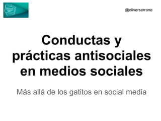 Conductas y
prácticas antisociales
en medios sociales
Más allá de los gatitos en social media
@oliverserrano
 