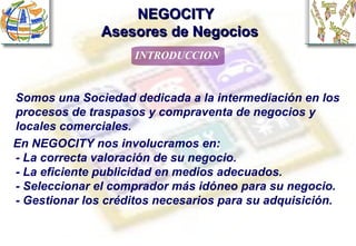 NEGOCITY    Asesores de Negocios ,[object Object],Somos una Sociedad dedicada a la intermediación en los procesos de traspasos y compraventa de negocios y locales comerciales. En NEGOCITY nos involucramos en: - La correcta valoración de su negocio. - La eficiente publicidad en medios adecuados. - Seleccionar el comprador más idóneo para su negocio.  - Gestionar los créditos necesarios para su adquisición. 