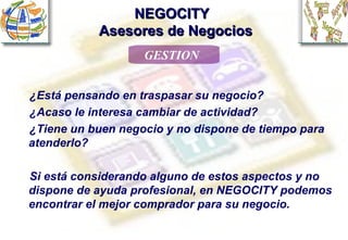 NEGOCITY    Asesores de Negocios GESTION ¿Está pensando en traspasar su negocio? ¿Acaso le interesa cambiar de actividad? ¿Tiene un buen negocio y no dispone de tiempo para atenderlo? Si está considerando alguno de estos aspectos y no dispone de ayuda profesional, en NEGOCITY podemos encontrar el mejor comprador para su negocio. 
