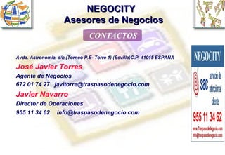 NEGOCITY    Asesores de Negocios CONTACTOS Avda. Astronomía, s/n (Torneo P.E- Torre 1) (Sevilla)C.P. 41015 ESPAÑA José Javier Torres   Agente de Negocios  672 01 74 27  [email_address] Javier Navarro   Director de Operaciones  955 11 34 62   [email_address] 