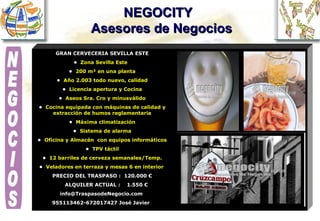 NEGOCITY    Asesores de Negocios GRAN CERVECERIA SEVILLA ESTE •  Zona Sevilla Este  •  200 m² en una planta •  Año 2.003 todo nuevo, calidad •  Licencia apertura y Cocina •  Aseos Sra. Cro y minusválido •  Cocina equipada con máquinas de calidad y extracción de humos reglamentaria •  Máxima climatización •  Sistema de alarma •  Oficina y Almacén  con equipos informáticos •  TPV táctil •  12 barriles de cerveza semanales/Temp. •  Veladores en terraza y mesas 6 en interior   PRECIO DEL TRASPASO :  120.000 € ALQUILER ACTUAL :  1.550 €  info@TraspasodeNegocio.com  955113462-672017427 José Javier     NEGOCIOS 