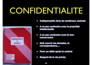 88
• Indispensable dans de nombreux contrats
• A ne pas confondre avec la propriété
intellectuelle
• A ne pas confondre avec la non-
concurrence
• Doit couvrir les données, la
correspondance,…
• Fixer un délai après le contrat
• Respect de la vie privée
CONFIDENTIALITE
101
 