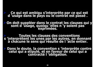 20
" Ce qui est ambigu s’interprète par ce qui est
d ’usage dans le pays ou le contrat est passé .
"On doit suppléer dans le contrat les clauses qui y
sont d ’usage, quoiqu ’elles n ’y soient pas
exprimées.
" Toutes les clauses des conventions
s ’interprètent les unes par les autres, en donnant
à chacune le sens qui résulte de l ’acte entier.
" Dans le doute, la convention s ’interprète contre
celui qui a stipulé, et en faveur de celui qui a
contracté l ’obligation.
21
 