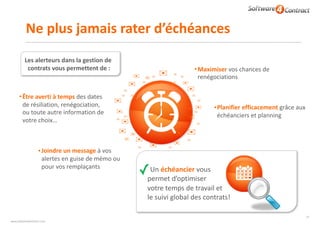 www.software4contract.com
Ne	plus	jamais	rater	d’échéances
•Être	averti	à	temps	des	dates	
de	résiliation,	renégociation,	
ou	toute	autre	information	de	
votre	choix…
•Planifier	efficacement	grâce	aux	
échéanciers	et	planning	
✉
✉
✉
✉
✉
✉
✉
✉
✉
✉
✉
✉
✓Un	échéancier	vous	
permet	d’optimiser	 
votre	temps	de	travail	et	 
le	suivi	global	des	contrats!
✉
✉
✉
✉
✉
✉
✉
✉
✉
✉
✉
✉
✉
✉
✉
✉
✉
✉
✉
✉
✉
✉
✉
✉
✉
✉
✉
✉
✉
•Maximiser	vos	chances	de	
renégociations
Les	alerteurs	dans	la	gestion	de	
contrats	vous	permettent	de	:
•Joindre	un	message	à	vos	
alertes	en	guise	de	mémo	ou	
pour	vos	remplaçants
41
 