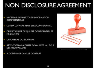 33
• NECESSAIRE AVANT TOUTE INFORMATION
CONFIDENTIELLE
• LE NDA LUI-MEME PEUT ETRE CONFIDENTIEL
• DEFINITION DE CE QUI EST CONFIDENTIEL ET
NE L’EST PAS
• UNILATERAL OU BILATERAL
• ATTENTION A LA DUREE DEVALIDITE (AU DELA
DES POURPARLERS)
• A CONFIRMER DANS LE CONTRAT
NON DISCLOSURE AGREEMENT
http://assistantedirection.secondes.info/ﬁles/2011/09/4829537-rendu-3d-d-39-un-timbre-avec-conﬁdentiel-l-39-encre-rouge.jpg
45
 
