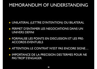 34
• UNILATERAL (LETTRE D’INTENTION) OU BILATERAL
• PERMET D’ENTAMER LES NEGOCIATIONS DANS UN
UNIVERS DEFINI
• FORMALISE LES POINTS EN DISCUSSION ET LES PRE-
ACCORDS EVENTUELS
• ATTENTION: LE CONTRAT N’EST PAS ENCORE SIGNE…
• IMPORTANCE DE LA PRECISION DES TERMES POUR NE
PAS TROP S’ENGAGER
MEMORANDUM OF UNDERSTANDING
46
 