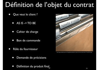 35
• Que veut le client ?
• AS IS -> TO BE
• Cahier de charge
• Bon de commande
• Rôle du fournisseur
• Demande de précisions
• Déﬁnition du produit ﬁnal
Déﬁnition de l’objet du contrat
http://images.chefdentreprise.com/Images/Breves/Qualite-la-relation-client-fournisseur-Poste--Thumb47105-0.jpg
47
 