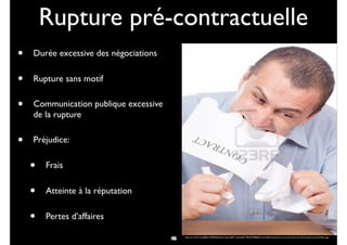 Rupture pré-contractuelle
• Durée excessive des négociations
• Rupture sans motif
• Communication publique excessive
de la rupture
• Préjudice:
• Frais
• Atteinte à la réputation
• Pertes d’affaires
36 http://us.123rf.com/400wm/400/400/xalanx/xalanx0911/xalanx091100105/5906693-mad-affaires-dechirer-un-contrat-avec-ses-dents-isolee-sur-fond-blanc.jpg
48
 