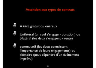 Attention aux types de contrats
A titre gratuit ou onéreux
Unilatéral (un seul s’engage - donation) ou
bilatéral (les deux s’engagent - vente)
commutatif (les deux connaissent
l’importance de leurs engagements) ou
aléatoire (peut dépendre d’un événement
imprévu)
51
 