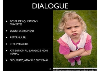 49
DIALOGUE
• POSER DES QUESTIONS
OUVERTES
• ECOUTERVRAIMENT
• REFORMULER
• ETRE PROACTIF
• ATTENTION AU LANGAGE NON
VERBAL
• N’OUBLIEZ JAMAIS LE BUT FINAL
IMAGE: http://www.tobaccer.com/?module=news&cmd=news&id=43
 