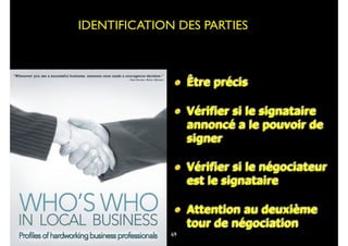 • Être précis
• Vérifier si le signataire
annoncé a le pouvoir de
signer
• Vérifier si le négociateur
est le signataire
• Attention au deuxième
tour de négociation
IDENTIFICATION DES PARTIES
69
 