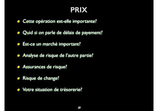 64
• Cette opération est-elle importante?
• Quid si on parle de délais de payement?
• Est-ce un marché important?
• Analyse de risque de l’autre partie?
• Assurances de risque?
• Risque de change?
• Votre situation de trésorerie?
39
PRIX
77
 