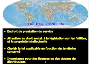 69
• Endroit de prestation du service
• Attention au droit social, à la législation sur les faillites,
et la propriété intellectuelle
• Choisir la loi applicable en fonction du territoire
concerné
• Importance pour des licences ou des clauses de
distributions 41
TERRITOIRE CONCERNE
82
 
