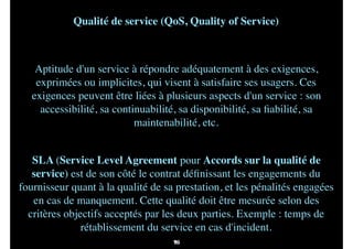 83
Qualité de service (QoS, Quality of Service)
 
Aptitude d'un service à répondre adéquatement à des exigences,
exprimées ou implicites, qui visent à satisfaire ses usagers. Ces
exigences peuvent être liées à plusieurs aspects d'un service : son
accessibilité, sa continuabilité, sa disponibilité, sa ﬁabilité, sa
maintenabilité, etc.
SLA (Service Level Agreement pour Accords sur la qualité de
service) est de son côté le contrat déﬁnissant les engagements du
fournisseur quant à la qualité de sa prestation, et les pénalités engagées
en cas de manquement. Cette qualité doit être mesurée selon des
critères objectifs acceptés par les deux parties. Exemple : temps de
rétablissement du service en cas d'incident.
96
 