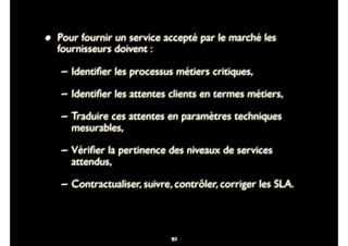 84
• Pour fournir un service accepté par le marché les
fournisseurs doivent :
– Identiﬁer les processus métiers critiques,
– Identiﬁer les attentes clients en termes métiers,
– Traduire ces attentes en paramètres techniques
mesurables,
– Vériﬁer la pertinence des niveaux de services
attendus,
– Contractualiser, suivre, contrôler, corriger les SLA.
97
 