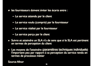 85
• les fournisseurs doivent éviter les écarts entre :
– Le service attendu par le client
– Le service voulu (compris) par le fournisseur
– Le service réalisé par le fournisseur
– Le service perçu par le client
• Suivre et atteindre un SLA n'a de sens que si le SLA est pertinent
en termes de perception du client
• Les moyens de l'atteindre (paramètres techniques individuels)
l'importent peu par rapport à sa perception du service rendu en
termes de processus métier
Source Afnor
8598
 