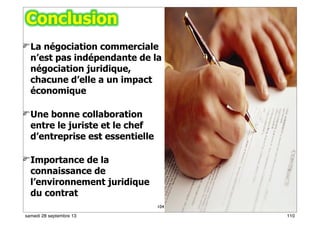 104
La négociation commerciale
n’est pas indépendante de la
négociation juridique,
chacune d’elle a un impact
économique
Une bonne collaboration
entre le juriste et le chef
d’entreprise est essentielle
Importance de la
connaissance de
l’environnement juridique
du contrat
110samedi 28 septembre 13
 