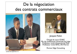 De la négociation
des contrats commerciaux
Jacques Folon
Chargé de cours ICHEC
Me. de conférences Université de Liège
Professeur invité Université de Metz
Professeur invité ISFSC, HE F.Ferrer
Partner Edge Consulting
2samedi 28 septembre 13
 